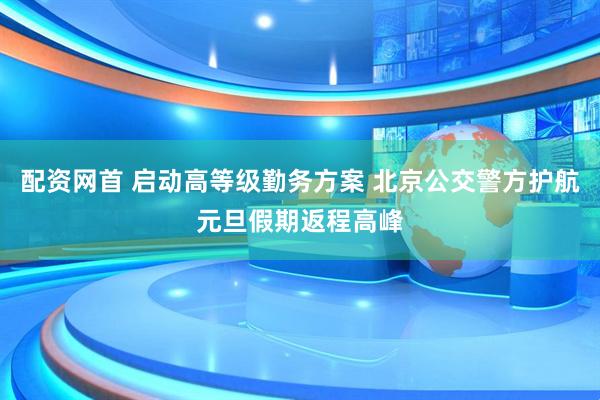 配资网首 启动高等级勤务方案 北京公交警方护航元旦假期返程高峰