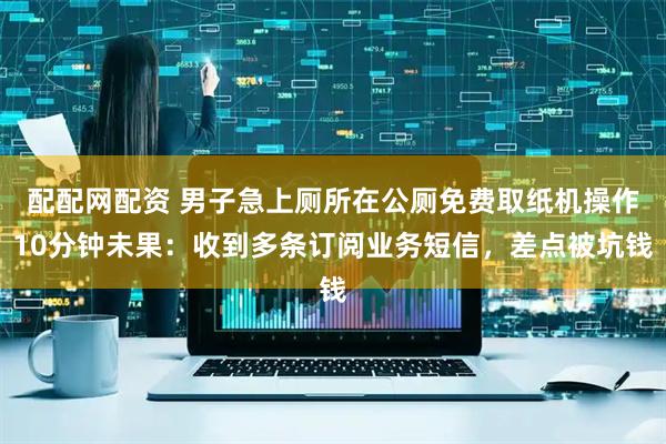 配配网配资 男子急上厕所在公厕免费取纸机操作10分钟未果：收到多条订阅业务短信，差点被坑钱