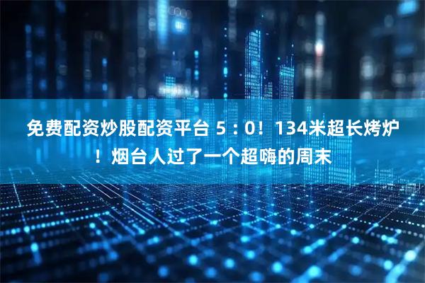 免费配资炒股配资平台 5 : 0！134米超长烤炉！烟台人过了一个超嗨的周末